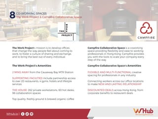 WHub.io |
8CO-WORKING SPACES
The Work Project & Campfire Collaborative Space
The Work Project’s mission is to develop offices
that change the way people feel about coming to
work, to foster a culture of sharing and exchange,
and to bring the best out of every individual.
Campfire Collaborative Space is a coworking
space providing flexibility and ease to working
professionals in Hong Kong. Campfire provides
you with the tools to scale your company every
step of the way.
FLEXIBLE AND MULTI-FUNCTIONAL creative
spacing for professionals in any industry
Connecting workers across our office locations
to make NEW AND LASTING RELATIONSHIP
DISCOUNTED DEALS across Hong Kong, from
corporate benefits to restaurant deals
2 MINS AWAY from the Causeway Bay MTR Station
SUPPORTING FACILITIES include partnership access
to over 20 restaurants, 4 gyms, hotels and lifestyle
services
THE HOUSE: 262 private workstations, 60 hot desks,
98 collaboration spaces
Top quality, freshly ground & brewed organic coffee
Campfire Collaborative Space’s AmenitiesThe Work Project’s Amenities
 