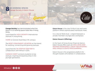 Launchpad for HIGH GROWTH international
startups in Hong Kong.
HOME to General Assembly’s HK campus
The MOST CONVENIENT LOCATION on the Island
for working, connecting and growing startups.
Launched the HK STARTUP JOB FAIR in
collaboration with WHub in 2014.
GARAGE CADET connects students to top
startups, inspiring entrepreneurship in the
younger generation.
Garage Society has demonstrated what the
boom in co-working space looks like in Hong
Kong.
WHub.io |
8CO-WORKING SPACES
Garage Society & Eaton House
Eaton House is the new FinTech hub and work
platform where sophisticated individuals meet.
It is a Social Work Club – a hybrid between a
private member’s lounge and a workplace.
In the heart of Hong Kong’s financial district,
Eaton House offers users an EXCLUSIVE AND
REFINED WORKSPACE, GREAT F&B OFFERING
AND UNIQUE EVENTS PROGRAMMING.
Eaton House is the progressive platform for
thought leaders who believe in collaboration.
Eaton House’s Offerings
 