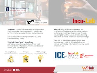WHub.io |
8CO-WORKING SPACES
Tuspark & Incu-Lab
Tuspark is a global network of co-working spaces
that connects entrepreneurs with cross-border
services, makerspaces and cross -cultural events.
It is located in Kwun Tong, Tsim Sha Tsui, and
Central in Hong Kong.
TUSPark Kwun Tong’s Amenities
A one stop shop for any startups. There are 8
floors of desks, office space, meeting and activity
rooms plus a Makerspace.
Incu-Lab is an organization working on
incubation of innovative and creative startups
and change-making entrepreneurs, through
providing co-working space, courses, training,
education channels and multi-layer knowledge.
They aim to encourage more startups and
entrepreneurs from all fields including art,
culture, technology, internet, community, social
enterprise, etc.
 