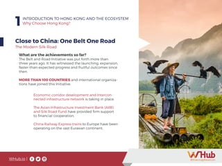 WHub.io |
1INTRODUCTION TO HONG KONG AND THE ECOSYSTEM
Why Choose Hong Kong?
Close to China: One Belt One Road
What are the achievements so far?
The Belt and Road Initiative was put forth more than
three years ago. It has witnessed the launching, expansion,
faster-than-expected progress and fruitful outcomes since
then.
MORE THAN 100 COUNTRIES and international organiza-
tions have joined this Initiative.
The Modern Silk Road
Economic corridor development and Intercon-
nected infrastructure network is taking in place.
The Asian Infrastructure Investment Bank (AIIB)
and Silk Road Fund have provided firm support
to financial cooperation.
China Railway Express trains to Europe have been
operating on the vast Eurasian continent.
 