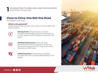 WHub.io |
1INTRODUCTION TO HONG KONG AND THE ECOSYSTEM
Why Choose Hong Kong?
Close to China: One Belt One Road
Raising Funds: Hong Kong has a unique
competitive advantage as a fund raising hub, as
it is the largest centre of offshore renminbi in the
world.
Building Infrastructure: There are huge
opportunities for Hong Kong firms as the city
has several companies which have proven their
efficiency (i.e. MTR Corp).
Global Expansion: Hong Kong can develop
business links with countries participating in the
project.
What is the potential?
Hong Kong can take up three main roles for the One Belt One
Road initiative:
The Modern Silk Road
 