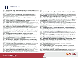 WHub.io |
11 REFERENCES
23.	 Startmeup.hk. (n.d.). HONG KONG’S STARTUP ECOSYSTEM. Retrieved
May 25, 2017, from http://www.startmeup.hk/en/one-stop-hong-kong/startup-
ecosystem-survey/
24.	 S. M. (2016, February). Hong Kong’s fledgling startup industry .
Retrieved June 26, 2017, from https://www.techinasia.com/hong-kong-
startup-ecosystem-report-2016
25.	 Statistics and Figures. (n.d.). Retrieved June 19, 2017, from http://www.
digital21.gov.hk/eng/statistics/stat.htm
26.	 Startup Angels. (n.d.). Hong Kong Market Indicators. Retrieved May 25,
2017, from https://startupangels.com/market/hongkong/
27.	 Clift, M. (2015). On Hong Kong’s Booming Start-up Scene. Retrieved
from https://www.cyberport.hk/files/526a47e7ece89351592355/Cyberport%20
Article%20Britain%20in%20Hong%20Kong%20Oct%202013.pdf
28.	 Galpin, S. (n.d.). Where Business Goes to Grow. Retrieved from http://
www1.investhk.gov.hk/wp-content/uploads/2015/06/DGIP_Singapore-JP-
June-2015-r2.pdf
29.	 Internet Usage In Hong Kong – Statistics and Trends. (2014, August).
Retrieved May 25, 2017, from http://www.go-globe.hk/blog/internet-usage-
hong-kong/
30.	 Smartphone Usage In Hong Kong - Statistics and Trends
[Infographic]. (2014, August). Retrieved May 25, 2017, from http://www.go-
globe.hk/blog/smartphone-usage-hong-kong/
31.	 2016 香港電子商務 (eCommerce) 市場:數據分析與趨勢. (2016, May 17).
Retrieved June 19, 2017, from http://bit.ly/2ruTrrE
32.	 The World Bank. (2017). Ease of Doing Business in Hong Kong SAR,
China. Retrieved May 25, 2017, from http://www.doingbusiness.org/data/
exploreeconomies/hong-kong-china/
33.	 Cheung, T. (n.d.). Government support for companies. Retrieved May
25, 2017, from http://www.investhk.gov.hk/why-hong-kong/government-
support-for-companies.html
34.	 Startmeup.hk | GOVERNMENT SUPPORT. (n.d.). Retrieved May 25,
2017, from http://www.startmeup.hk/en/resources/government-support/
35.	 GovHK: Government Funding Schemes. (n.d.). Retrieved May 25, 2017,
from https://www.gov.hk/en/business/supportenterprises/funding/
36.	 Startbase HK. (n.d.). Retrieved May 25, 2017, from http://www.startbase.
hk/
37.	 Hong Kong Tech News - Tech In Asia. (n.d.). Retrieved May 25, 2017, from
https://www.techinasia.com/tag/hong-kong
38.	 The University of Hong Kong. (2015). Hong Kong’s Startup Ecosystem
[Press release]. Retrieved from http://www.sef.hku.hk/events/Ecosystemresult
39.	 50 Hong Kong Startups You Should Get To Know. (2015, April).
Retrieved May 25, 2017, from https://foundersgrid.com/50-hong-kong-startups/
40.	 JumpStart Magazine. (2014, June). Complete List of Coworking Spaces
in Hong Kong. Retrieved from http://jumpstartmag.com/coworking-spaces/
complete-list-of-coworking-spaces-in-hong-kong/#Coffic
41.	 Millward, S. (2015, November). Alibaba launches $130m fund to invest
in Hong Kong entrepreneurs. Retrieved May 25, 2017, from https://www.
techinasia.com/alibaba-to-launch-130m-foundation-to-invest-in-hong-kong-
entrepreneurs
42.	 One Belt One Road - A role for UK companies in developing China’s
new initiative(Rep.). (n.d.). Retrieved http://www.cbbc.org/cbbc/media/cbbc_
media/One-Belt-One-Road-main-body.pdf
43.	 Rent a 800ft2 studio at MakerBay. (2017, January). Retrieved May 25,
2017, from https://www.makerbay.org/blogs/news/renting-a-800ft2-studio-at-
makerbay
44.	 Digital Garage. (2017, January). Digital Garage Invests in Mind Fund,
a Hong Kong Based Startup Studio and Investor [Press release]. Retrieved
from http://www.garage.co.jp/en/pr/2017/01/20170112.html
45.	 McSpadden , K. (2017, January 18). Hong Kong’s Soundbrenner raises
US$1.5M to bring metronome into 21st century. E27.co. Retrieved from
https://e27.co/death-the-click-tracks-hong-kong-based-wearable-metronome-
raises-us1-5m-20170117/
46.	 Crunchbase. (2017). Retrieved May 25, 2017, from https://www.
crunchbase.com/#/home/index
47.	 Ellis, J. (2017, May). Brief: SoftBank’s $93b tech fund is the largest
ever in history. Tech In Asia. Retrieved from https://www.techinasia.com/
softbanks-93b-tech-fund-largest-history
48.	 Belt and Road Forum for International Cooperation. (2017). Retrieved
May 25, 2017, from http://www.beltandroadforum.org/english/index.html
 