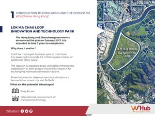 WHub.io |
1INTRODUCTION TO HONG KONG AND THE ECOSYSTEM
Why Choose Hong Kong?
LOK MA CHAU LOOP
INNOVATION AND TECHNOLOGY PARK
The Hong Kong and Shenzhen governments
announced the plan on January 2017. It is
expected to take 7 years to completion.
Why does it matter?
It will be the largest business park in the future.
It is expected to provide 1.2 million square metres of
additional office space.
The location is expected to be utilised to enhance the
cooperation of both places in scientific research for
exchanging international research talent.
Potential areas for development include robotics,
biomedicine, smart city and FinTech.
Easy Access
International procurement of
the latest technology
What are the potential advantages?
 