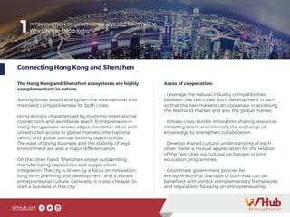 WHub.io |
1INTRODUCTION TO HONG KONG AND THE ECOSYSTEM
Why Choose Hong Kong?
Connecting Hong Kong and Shenzhen
The Hong Kong and Shenzhen ecosystems are highly
complementary in nature.
Joining forces would strengthen the international and
mainland competitiveness for both cities.
Hong Kong is characterized by its strong international
connections and worldwide reach. Entrepreneurs in
Hong Kong posses various edges over other cities with
unrestricted access to global markets, international
talent, and global startup funding opportunities.
The ease of doing business and the stability of legal
environment are also a major differentiation.
On the other hand, Shenzhen enjoys outstanding
manufacturing capabilities and supply chain
integration. The city is driven by a focus on innovation,
long-term planning and development, and a vibrant
entrepreneurial culture. Generally, it is also cheaper to
start a business in this city.
1
Areas of cooperation:
- Leverage the natural industry compatibilities
between the two cities: Joint development in tech
so that the two markets can cooperate in accessing
the Mainland market and also the global market.
- Initiate cross-border innovation: sharing resources
including talent and intensify the exchange of
knowledge to strengthen collaboration.
- Develop shared cultural understanding of each
other: foster a mutual appreciation for the relation
of the two cities via cultural exchanges or joint
education programmes.
- Coordinate government policies for
entrepreneurship: Startups of both side can be
benefited with joint or complementary frameworks
and regulations focusing on entrepreneurship,
 