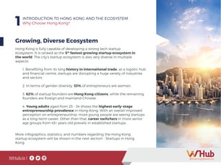 WHub.io |
1INTRODUCTION TO HONG KONG AND THE ECOSYSTEM
Why Choose Hong Kong?
Growing, Diverse Ecosystem
Hong Kong is fully capable of developing a strong tech startup
ecosystem. It is ranked as the 5th
fastest growing startup ecosystem in
the world. The city’s startup ecosystem is also very diverse in multiple
aspects:
1. Benefiting from its long history in international trade, as a logistic hub
and financial centre, startups are disrupting a huge variety of industries
and sectors.
2. In terms of gender diversity, 33% of entrepreneurs are women.
3. 62% of startup founders are Hong Kong citizens, while the remaining
founders are foreign and mainland Chinese.
4. Young adults aged from 25 - 34 shows the highest early-stage
entrepreneurship prevalence in Hong Kong. With an overall improved
perception on entrepreneurship, more young people are seeing startups
as a long-term career. Other than that, career switchers in more senior
age groups from 45+ years old prevails in established startups.
More infographics, statistics, and numbers regarding the Hong Kong
startup ecosystem will be shown in the next section - Startups in Hong
Kong.
 