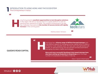 WHub.io |
1INTRODUCTION TO HONG KONG AND THE ECOSYSTEM
The Entrepreneur’s Voice
“
”
H
ong Kong presents excellent opportunities to test disruptive solutions
in the region. We tell our alumni that it is a great platform to start ex-
panding their operations in APAC. The support entrepreneurs can get
has massively improved and the number of success stories will rapidly
increase in the coming years.
Matthieu Bodin, Techstars
“
”
H
ong Kong has a diverse range of HRTech-focused startups tack-
ling different aspects of managing human capital which is often a
company’s most valuable asset. We have seen next-generation job
boards, on-demand hiring, and recruitment process automation
leveraging the latest chatbot technologies.
More and more successful Southeast Asia-based startups have
also been setting up footprints in Hong Kong given the large
number of corporations and SMEs in the city.
Dave Li, Queen’s Road Capital
 