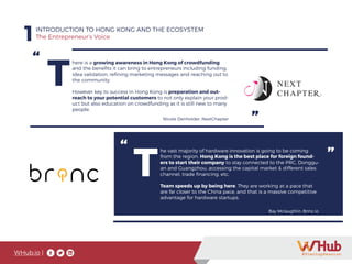 WHub.io |
1INTRODUCTION TO HONG KONG AND THE ECOSYSTEM
The Entrepreneur’s Voice
“
”
T
here is a growing awareness in Hong Kong of crowdfunding
and the benefits it can bring to entrepreneurs including funding,
idea validation, refining marketing messages and reaching out to
the community.
However key to success in Hong Kong is preparation and out-
reach to your potential customers to not only explain your prod-
uct but also education on crowdfunding as it is still new to many
people.
Nicole Denholder, NextChapter
“ ”
T
he vast majority of hardware innovation is going to be coming
from the region. Hong Kong is the best place for foreign found-
ers to start their company to stay connected to the PRC, Donggu-
an and Guangzhou, accessing the capital market & different sales
channel, trade financing, etc.
Team speeds up by being here. They are working at a pace that
are far closer to the China pace, and that is a massive competitive
advantage for hardware startups.
Bay Mclaughlin, Brinc.io
 