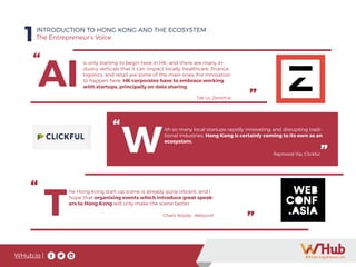 WHub.io |
1INTRODUCTION TO HONG KONG AND THE ECOSYSTEM
The Entrepreneur’s Voice
“
”
AI
is only starting to begin here in HK, and there are many in-
dustry verticals that it can impact locally: healthcare, finance,
logistics, and retail are some of the main ones. For innovation
to happen here, HK corporates have to embrace working
with startups, principally on data sharing.
Tak Lo, Zeroth.ai
”
“
W
ith so many local startups rapidly innovating and disrupting tradi-
tional industries, Hong Kong is certainly coming to its own as an
ecosystem.
Raymond Yip, Clickful”
“
”T
he Hong Kong start-up scene is already quite vibrant, and I
hope that organising events which introduce great speak-
ers to Hong Kong will only make the scene better.
Charis Rooda , Webconf.
 