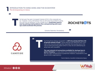 WHub.io |
1INTRODUCTION TO HONG KONG AND THE ECOSYSTEM
The Entrepreneur’s Voice
“
”
T
he last year has seen increased interest of AI in the corporate sec-
tor. However, many still believe that AI will solve big problems easily,
this will hurt AI adoption in the middle term. Corporates need to
start by solving small problems first, and partnering with start-
ups could accelerate this process.”
Gerardo Salandra, Rocketbots
“
”
T
he Hong Kong startup ecosystem is still very young and has a lot
of growth ahead of itself. Some startups are deterred from mov-
ing to the city and starting their business here purely due to the
cost of work and living space which is why we are addressing ex-
actly that with Campfire.
The vast network of connections available for startups here is
game-changing. In a very short time, entrepreneurs are able to
get the right introductions to potential investors, corporations, and
government organizations.
Tamim Batcha, Campfire Collaborative Space
 