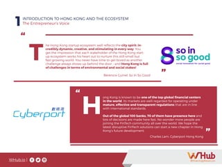 WHub.io |
Hong Kong is known to
be one of the top global
financial centers in the
world. Its markets are
well-regarded for oper-
ating under mature, ef-
fective and transparent
regulations that are in
line with international
standards.
1INTRODUCTION TO HONG KONG AND THE ECOSYSTEM
The Entrepreneur’s Voice
“
”
T
he Hong Kong startup ecosystem well reflects the city spirit: in-
credibly dynamic, creative, and stimulating in every way. You
get the impression that each stakeholder of the Hong Kong start-
up ecosystem works his heart out to nurture this still-small but
fast-growing world. You never have time to get bored as another
challenge always shows up behind the door - and Hong Kong is full
of challenges in terms of environmental and social stakes!
Bérénice Guinel, So In So Good
“
”
ong Kong is known to be one of the top global financial centers
in the world. Its markets are well-regarded for operating under
mature, effective and transparent regulations that are in line
with international standards.
Out of the global 100 banks, 70 of them have presence here and
lots of decisions are made here fast. No wonder more people are
joining the FinTech community all over the world. We hope the
latest disruptive FinTech solutions can start a new chapter in Hong
Kong’s future development.
H
Charles Lam, Cyberport Hong Kong
 