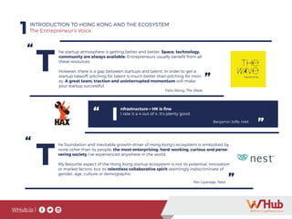 WHub.io |
1INTRODUCTION TO HONG KONG AND THE ECOSYSTEM
The Entrepreneur’s Voice
“
”
T
he startup atmosphere is getting better and better. Space, technology,
community are always available. Entrepreneurs usually benefit from all
these resources.
However, there is a gap between startups and talent. In order to get a
startup takeoff, pitching for talent is much better than pitching for mon-
ey. A great team, traction and uninterrupted momentum will make
your startup successful.
Felix Wong, The Wave
”
“ I
nfrastructure = HK is fine
I rate it a 4 out of 4. It’s plenty good.
Benjamin Joffe, HAX
”
“
”
T
he foundation and inevitable growth-driver of Hong Kong’s ecosystem is embodied by
none other than its people; the most enterprising, hard-working, curious and perse-
vering society I’ve experienced anywhere in the world.
My favourite aspect of the Hong Kong startup ecosystem is not its potential, innovation
or market factors; but its relentless collaborative spirit seemingly indiscriminate of
gender, age, culture or demographic.
Nio Liyanage, Nest
 