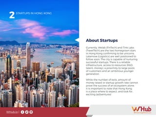 WHub.io |
2
Currently, Welab (FinTech) and Tink Labs
(TravelTech) are the two homegrown stars
in Hong Kong confirming to be unicorns.
Lalamove (Logistics) are well positioned to
follow soon. The city is capable of nurturing
successful startups. There is a reliable
infrastructure, access to resources (R&D,
talent, money), a proximity to large pools
of customers and an ambitious younger
generation.
While the number of exits, amount of
money raised or startup growth rate cannot
prove the success of an ecosystem alone,
it is important to note that Hong Kong
is a place where to expect, and look for,
exciting (ad)ventures!
STARTUPS IN HONG KONG
About Startups
 