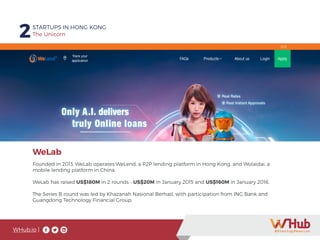WHub.io |
2STARTUPS IN HONG KONG
The Unicorn
Founded in 2013, WeLab operates WeLend, a P2P lending platform in Hong Kong, and Wolaidai, a
mobile lending platform in China.
WeLab has raised US$180M in 2 rounds - US$20M in January 2015 and US$160M in January 2016.
The Series B round was led by Khazanah Nasional Berhad, with participation from ING Bank and
Guangdong Technology Financial Group.
WeLab
 