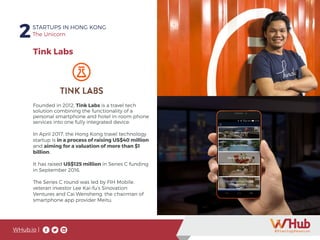 WHub.io |
2STARTUPS IN HONG KONG
The Unicorn
Founded in 2012, Tink Labs is a travel tech
solution combining the functionality of a
personal smartphone and hotel in-room phone
services into one fully integrated device.
In April 2017, the Hong Kong travel technology
startup is in a process of raising US$40 million
and aiming for a valuation of more than $1
billion.
It has raised US$125 million in Series C funding
in September 2016.
The Series C round was led by FIH Mobile,
veteran investor Lee Kai-fu’s Sinovation
Ventures and Cai Wensheng, the chairman of
smartphone app provider Meitu.
Tink Labs
 