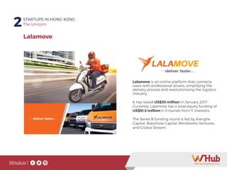 WHub.io |
2STARTUPS IN HONG KONG
The Unicorn
Lalamove is an online platform that connects
users with professional drivers, simplifying the
delivery process and revolutionising the logistics
industry.
It has raised US$30 million in January 2017.
Currently, Lalamove has a total equity funding of
US$61.5 million in 5 rounds from 11 investors.
The Series B funding round is led by Xianghe
Capital, Blackhole Capital, Mindworks Ventures,
and Crystal Stream.
Lalamove
 