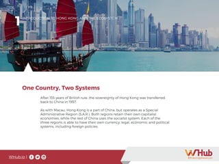 WHub.io |
After 155 years of British rule, the sovereignty of Hong Kong was transferred
back to China in 1997.
As with Macau, Hong Kong is a part of China, but operates as a Special
Administrative Region (S.A.R.). Both regions retain their own capitalist
economies, while the rest of China uses the socialist system. Each of the
three regions is able to have their own currency, legal, economic and political
systems, including foreign policies.
One Country, Two Systems
1INTRODUCTION TO HONG KONG AND THE ECOSYSTEM
 