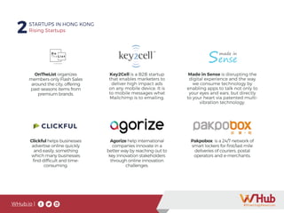 WHub.io |
2STARTUPS IN HONG KONG
Rising Startups
OnTheList organizes
members-only Flash Sales
around the city, offering
past-seasons items from
premium brands.
Key2Cell is a B2B startup
that enables marketers to
deliver high impact ads
on any mobile device. It is
to mobile messages what
Mailchimp is to emailing.
Made in Sense is disrupting the
digital experience and the way
we consume technology by
enabling apps to talk not only to
your eyes and ears, but directly
to your heart via patented multi-
vibration technology.
Clickful helps businesses
advertise online quickly
and easily, something
which many businesses
find difficult and time-
consuming.
Agorize help international
companies innovate in a
better way by reaching out to
key innovation stakeholders
through online innovation
challenges.
Pakpobox is a 24/7 network of
smart lockers for first/last mile
deliveries of couriers, postal
operators and e-merchants.
 