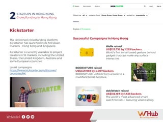 WHub.io |
2STARTUPS IN HONG KONG
Crowdfunding in Hong Kong
The renowned crowdfunding platform
Kickstarter has launched in its first Asian
markets - Hong Kong and Singapore.
Kickstarter is currently available to project
creators in 18 markets, including the United
States, the United Kingdom, Australia and
some European countries.
Latest campaigns:
https://www.kickstarter.com/discover/
countries/HK
Kickstarter
Successful Campaigns in Hong Kong
Welle raised
US$125,753 by 1,293 backers.
World’s first sonar based gesture control
gadget that can make any surface
interactive.
BOOKNITURE raised
US$449.969 by 4,007 backers.
BOOKNITURE unfolds from a book to a
multifunctional furniture.
dokiWatch raised
US$312,187 by 1,538 backers.
The world’s most advanced smart
watch for kids - featuring video calling.
 
