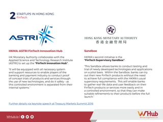 WHub.io |
2STARTUPS IN HONG KONG
FinTech
Whub.io
HKMA-ASTRI FinTech Innovation Hub
HK Monetary Authority collaborates with the
Applied Science and Technology Research Institute
(ASTRI) to set up the “FinTech Innovation Hub”:
“It will be equipped with all necessary system
and support resources to enable players of the
banking and payment industry to conduct proof
of concept trials of products and services through
the use of new technologies, and do it safely – as
this controlled environment is separated from their
internal systems.”
Sandbox
HKMA’s second initiative is the
“FinTech Supervisory Sandbox”:
“This Sandbox allows banks to conduct testing and
trial of newly developed technologies and applications
on a pilot basis. Within the Sandbox, banks can try
out their new FinTech products without the need
to achieve full compliance with the HKMA’s usual
supervisory requirements. This will enable banks
to gather real-life data and user feedback on their
FinTech products or services more easily and in
a controlled environment, so that they can make
suitable refinements to their products before the full
launch.”
Further details via keynote speech at Treasury Markets Summit 2016
2STARTUPS IN HONG KONG
FinTech2STARTUPS IN HONG KONG
FinTech2STARTUPS IN HONG KONG
WHub.ioWHub.io |
 