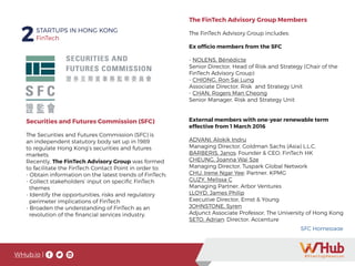 WHub.io |
2STARTUPS IN HONG KONG
FinTech
Whub.io
Securities and Futures Commission (SFC)
The Securities and Futures Commission (SFC) is
an independent statutory body set up in 1989
to regulate Hong Kong’s securities and futures
markets.
Recently, The FinTech Advisory Group was formed
to facilitate the FinTech Contact Point in order to:
- Obtain information on the latest trends of FinTech;
- Collect stakeholders’ input on specific FinTech
themes
- Identify the opportunities, risks and regulatory
perimeter implications of FinTech
- Broaden the understanding of FinTech as an
revolution of the financial services industry.
SFC Homepage
The FinTech Advisory Group Members
The FinTech Advisory Group includes:
Ex officio members from the SFC
- NOLENS, Bénédicte
Senior Director, Head of Risk and Strategy (Chair of the
FinTech Advisory Group)
- CHIONG, Ron Sai Lung
Associate Director, Risk and Strategy Unit
- CHAN, Rogers Man Cheong
Senior Manager, Risk and Strategy Unit
External members with one-year renewable term
effective from 1 March 2016
ADVANI, Alokik Indru
Managing Director, Goldman Sachs (Asia) L.L.C.
BARBERIS, Janos: Founder & CEO, FinTech HK
CHEUNG, Joanna Wai Sze
Managing Director, Tuspark Global Network
CHU, Irene Ngar Yee: Partner, KPMG
GUZY, Melissa C
Managing Partner, Arbor Ventures
LLOYD, James Philip
Executive Director, Ernst & Young
JOHNSTONE, Syren
Adjunct Associate Professor, The University of Hong Kong
SETO, Adrian: Director, Accenture
FinTech2STARTUPS IN HONG KONG
FinTech2STARTUPS IN HONG KONG
WHub.ioWHub.io |
 