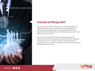 WHub.io |
2STARTUPS IN HONG KONG
“The Internet of Things” refers to a connected network of
physical devices, from smartphones and wearables, to
vehicles and buildings. IoT can provide individuals and
businesses better data about their lifestyles, purchases and
communication habits.
The Hong Kong SAR government has addressed the
importance of IoT in its agenda. In the 2015 Policy Address
introduced a new initiative “Energizing Kowloon East”
aiming to carry out a pilot study to examine the feasibility of
developing a Smart City.
Internet of Things (IoT)
 
