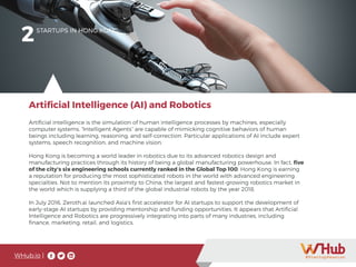 WHub.io |
2STARTUPS IN HONG KONG
Artificial intelligence is the simulation of human intelligence processes by machines, especially
computer systems. “Intelligent Agents” are capable of mimicking cognitive behaviors of human
beings including learning, reasoning, and self-correction. Particular applications of AI include expert
systems, speech recognition, and machine vision.
Hong Kong is becoming a world leader in robotics due to its advanced robotics design and
manufacturing practices through its history of being a global manufacturing powerhouse. In fact, five
of the city’s six engineering schools currently ranked in the Global Top 100. Hong Kong is earning
a reputation for producing the most sophisticated robots in the world with advanced engineering
specialties. Not to mention its proximity to China, the largest and fastest-growing robotics market in
the world which is supplying a third of the global industrial robots by the year 2018.
In July 2016, Zeroth.ai launched Asia’s first accelerator for AI startups to support the development of
early-stage AI startups by providing mentorship and funding opportunities. It appears that Artificial
Intelligence and Robotics are progressively integrating into parts of many industries, including
finance, marketing, retail, and logistics.
Artificial Intelligence (AI) and Robotics
 