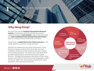 WHub.io |
1
As one of the world’s leading international financial
centres, Hong Kong’s service-oriented economy is
characterised by its low taxation, almost free port trade
and well established international financial market,
built on a long history of trade and commerce.
Hong Kong is ranked first as the freest economy in the
world. Starting a business is easy and safe.
Startups are defined by disruption and growth. Hong
Kong is uniquely positioned to allow fast and high
scalability. Products can be tested quickly by its hyper-
connected population. The proximity to the Pearl River
provides easy access to manufacturing and supply
facilities. Strategically located at the heart of Asia, Hong
Kong is reachable to half of the world’s population within
five hours’ flight time, opening the possibility for rapid
expansion and international growth.
INTRODUCTION TO HONG KONG AND THE ECOSYSTEM
Why Hong Kong?
Easy
and safe
Ultra-
connected
population
Technological
infrastructure
Rapidly
growing
ecosystem
Close to China:
manufacturing
hub
Why Choose
Hong Kong?
A diverse
ecosystem
Close to China:
One Belt One
Road
 