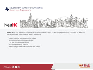 WHub.io |
4GOVERNMENT SUPPORT & UNIVERSITIES
Government Organisations
Invest HK publications and website provide information useful for a startups preliminary planning. In addition,
the organisation offers specific advice, including:
- Sector-specific business opportunities
- Business incorporation procedures
- Tax and business regulations
- Business matching services,
- Advice on government initiatives and grants
 