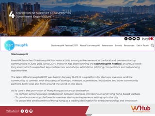 WHub.io |
StartmeupHK
InvestHK launched StartmeupHK to create a buzz among entrepreneurs in the local and overseas startup
communities in June 2013. Since 2014, InvestHK has been running the StartmeupHK Festival, an annual week-
long event which assembled key conferences, workshops, exhibitions, pitching competitions and networking
opportunities.
The latest #Startmeupfest2017 was held in January 16-20. It is a platform for startups, investors, and the
community to connect with thousands of startups, investors, accelerators, incubators and other community
partners, both local and from around the world in one place.
At its core is the promotion of Hong Kong as a startup destination:
- To connect and encourage collaboration between overseas entrepreneurs and Hong Kong-based startups
- To provide a one-stop platform for overseas startup entrepreneurs setting up in the city
- To propel the development of Hong Kong as a leading destination for entrepreneurship and innovation
4GOVERNMENT SUPPORT & UNIVERSITIES
Government Organisations
 