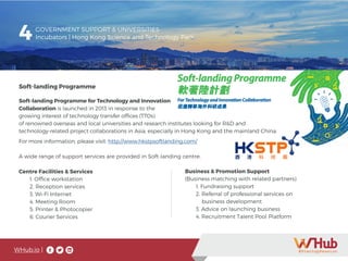 WHub.io |
4 GOVERNMENT SUPPORT & UNIVERSITIES
Incubators | Hong Kong Science and Technology Park
Soft-landing Programme
Soft-landing Programme for Technology and Innovation
Collaboration is launched in 2013 in response to the
growing interest of technology transfer offices (TTOs)
of renowned overseas and local universities and research institutes looking for R&D and
technology-related project collaborations in Asia, especially in Hong Kong and the mainland China.
For more information, please visit: http://www.hkstpsoftlanding.com/
A wide range of support services are provided in Soft-landing centre:
Centre Facilities & Services
	 1. Office workstation
	 2. Reception services
	 3. Wi-Fi Internet
	 4. Meeting Room
	 5. Printer & Photocopier
	 6. Courier Services
Business & Promotion Support
(Business matching with related partners)
	 1. Fundraising support
	 2. Referral of professional services on
	 business development
	 3. Advice on launching business
	 4. Recruitment Talent Pool Platform
 