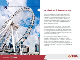 WHub.io |
5
Hong Kong used to have only a handful of
incubators and accelerators a few years ago.
The early movers included the government-
backed incubation programmes, followed
firstly by corporate acceleration programmes
backed by big corporates and MNCs (Multi-
National Corporations).
It has now a large number of intense three
to six months acceleration programmes run
by privately owned companies specializing in
educating a new breed of entrepreneurs. This
includes homegrown, as well as programmes
from international players.
On top of mentorship and space, these
programmes provide funding and include
access to an international audience. They also
come in form of startup studios or venture
builders, supporting or even replacing parts of
a startup’s necessary functions, processes and/
or talent.
INCUBATOR & ACCELERATOR PROGRAMMES
Incubators & Accelerators
 