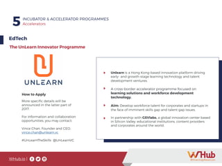 WHub.io |
5 INCUBATOR & ACCELERATOR PROGRAMMES
Accelerators
EdTech
The UnLearn Innovator Programme
Unlearn is a Hong Kong-based innovation platform driving
early- and growth-stage learning technology and talent
development ventures.
A cross-border accelerator programme focused on
learning solutions and workforce development
technology.
Aim: Develop workforce talent for corporates and startups in
the face of imminent skills gap and talent gap issues.
In partnership with GSVlabs, a global innovation center based
in Silicon Valley, educational institutions, content providers
and corporates around the world.
More specific details will be
announced in the latter part of
2017.
For information and collaboration
opportunities, you may contact:
Vince Chan, Founder and CEO,
vince.chan@unlearn.vc
#UnLearnTheSkills @UnLearnVC
How to Apply
 