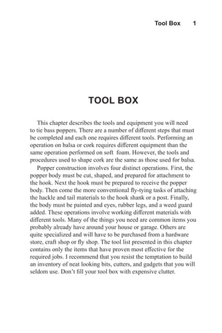 Tool Box  1
TOOL BOX
This chapter describes the tools and equipment you will need
to tie bass poppers. There are a number of different steps that must
be completed and each one requires different tools. Performing an
operation on balsa or cork requires different equipment than the
same operation performed on soft foam. However, the tools and
procedures used to shape cork are the same as those used for balsa.
Popper construction involves four distinct operations. First, the
popper body must be cut, shaped, and prepared for attachment to
the hook. Next the hook must be prepared to receive the popper
body. Then come the more conventional fly-tying tasks of attaching
the hackle and tail materials to the hook shank or a post. Finally,
the body must be painted and eyes, rubber legs, and a weed guard
added. These operations involve working different materials with
different tools. Many of the things you need are common items you
probably already have around your house or garage. Others are
quite specialized and will have to be purchased from a hardware
store, craft shop or fly shop. The tool list presented in this chapter
contains only the items that have proven most effective for the
required jobs. I recommend that you resist the temptation to build
an inventory of neat looking bits, cutters, and gadgets that you will
seldom use. Don’t fill your tool box with expensive clutter.
 