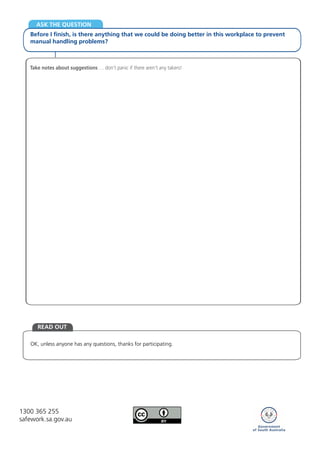 OK, unless anyone has any questions, thanks for participating.
READ OUT
ASK THE QUESTION
Before I finish, is there anything that we could be doing better in this workplace to prevent
manual handling problems?
Take notes about suggestions … don’t panic if there aren’t any takers!
1300 365 255
safework.sa.gov.au
 