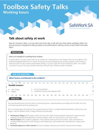 Talk about safety at work
Take ten minutes at 10am, or at any other time of the day, to talk with your team about workplace safety. This
training resource is designed to help you deliver short presentations covering a series of work health and safety
topics.
What factors contributed to the incident?
Possible answers:
READ OUT
ASK THE QUESTION
READ OUT
Here is an example of a working hours incident.
A worker died on his way to work when his car crashed into a safety barrier on the freeway. There was no evidence of the
brakes being applied before the car crashed. The young man was employed by two security companies. After finishing a
seven-hour shift, he had a five-hour break before starting a 12.5-hour night shift which finished at 6.30am. The incident
occurred as he was on his way to another three-hour shift with only a three-hour break in between.
• lack of sleep
• fatigue
• loss of concentration
• insufficient recovery times between shifts.
You have identified some of the risk factors in working long hours. Sleep disturbance and fatigue are the health risks most
commonly associated with long working hours.
But it isn’t always about the length of time we spend working. There is a complex relationship between working hours and
fatigue. There are different forms of fatigue affecting mind and body.
• Performance fatigue affects speed, reaction time and skills. Work involving repetitive movements, frequent manual
handling or physically demanding tasks can lead to fatigue, which can cause muscle or soft tissue injuries.
• Mental fatigue affects vigilance, judgement, mood, decision-making and communication. High concentration or
mentally demanding work can lead to fatigue, work-related stress and increased risks associated with making critical
decisions.
• Increased exposure to other hazards like noise, hazardous substances and vibration may also lead to fatigue.
Toolbox Safety Talks
Working hours
 