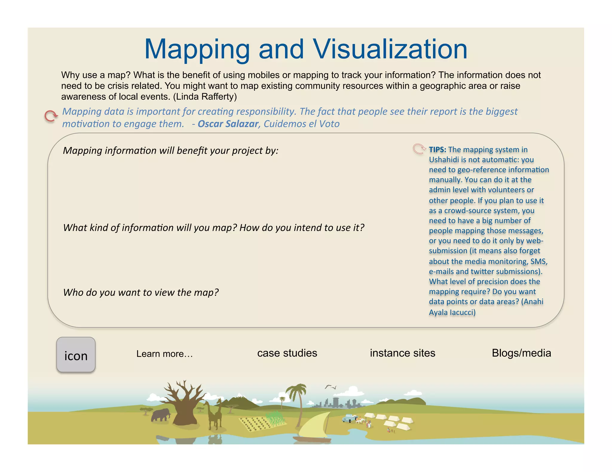 Mapping and Visualization
Why use a map? What is the benefit of using mobiles or mapping to track your information? The information does not
need to be crisis related. You might want to map existing community resources within a geographic area or raise
awareness of local events. (Linda Rafferty)
Mapping	
  data	
  is	
  important	
  for	
  creaFng	
  responsibility.	
  The	
  fact	
  that	
  people	
  see	
  their	
  report	
  is	
  the	
  biggest	
  
moFvaFon	
  to	
  engage	
  them.	
  	
  	
  -­‐	
  Oscar	
  Salazar,	
  Cuidemos	
  el	
  Voto	
  

Mapping	
  informaFon	
  will	
  beneﬁt	
  your	
  project	
  by:	
                                                           TIPS:	
  The	
  mapping	
  system	
  in	
  
	
                                                                                                                            Ushahidi	
  is	
  not	
  automa(c:	
  you	
  
                                                                                                                              need	
  to	
  geo-­‐reference	
  informa(on	
  
	
                                                                                                                            manually.	
  You	
  can	
  do	
  it	
  at	
  the	
  
	
                                                                                                                            admin	
  level	
  with	
  volunteers	
  or	
  
	
                                                                                                                            other	
  people.	
  If	
  you	
  plan	
  to	
  use	
  it	
  
                                                                                                                              as	
  a	
  crowd-­‐source	
  system,	
  you	
  
	
                                                                                                                            need	
  to	
  have	
  a	
  big	
  number	
  of	
  
What	
  kind	
  of	
  informaFon	
  will	
  you	
  map?	
  How	
  do	
  you	
  intend	
  to	
  use	
  it?	
                   people	
  mapping	
  those	
  messages,	
  
	
                                                                                                                            or	
  you	
  need	
  to	
  do	
  it	
  only	
  by	
  web-­‐
	
                                                                                                                            submission	
  (it	
  means	
  also	
  forget	
  
                                                                                                                              about	
  the	
  media	
  monitoring,	
  SMS,	
  
	
                                                                                                                            e-­‐mails	
  and	
  twieer	
  submissions).	
  
	
                                                                                                                            What	
  level	
  of	
  precision	
  does	
  the	
  
Who	
  do	
  you	
  want	
  to	
  view	
  the	
  map?	
  	
                                                                   mapping	
  require?	
  Do	
  you	
  want	
  
                                                                                                                              data	
  points	
  or	
  data	
  areas?	
  (Anahi	
  
	
  
                                                                                                                              Ayala	
  Iacucci)	
  
	
  
	
  	
  

icon	
  	
                Learn more…                                case studies                               instance sites                              Blogs/media
 