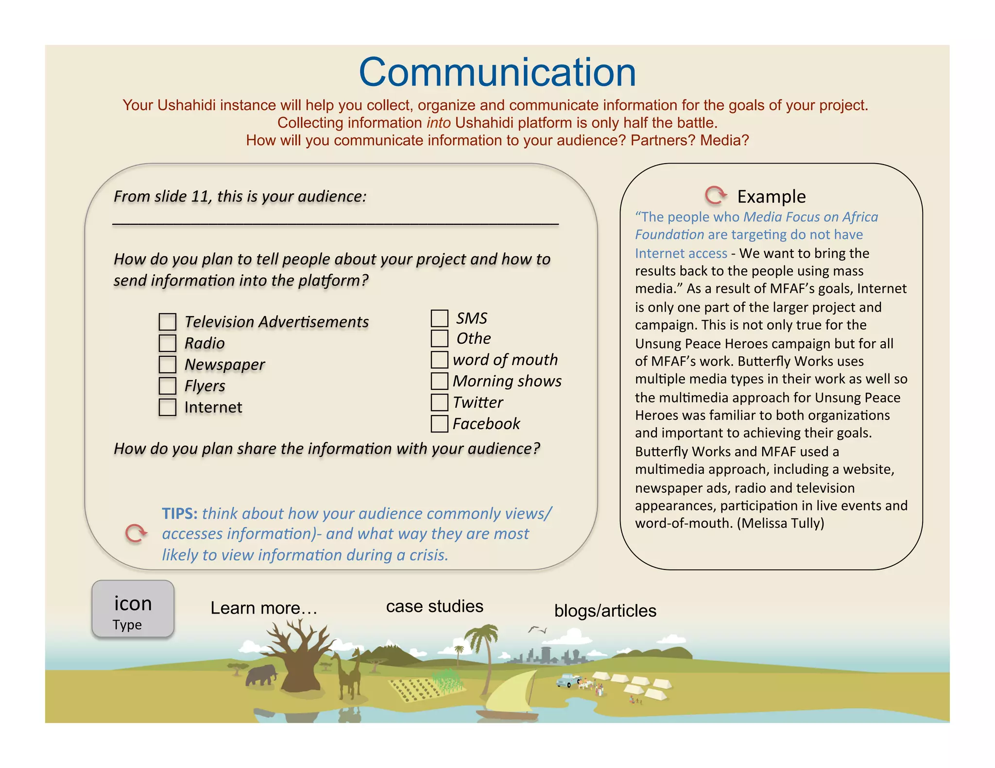 Communication
  Your Ushahidi instance will help you collect, organize and communicate information for the goals of your project.
                        Collecting information into Ushahidi platform is only half the battle.
                    How will you communicate information to your audience? Partners? Media?


From	
  slide	
  11,	
  this	
  is	
  your	
  audience:	
                                                                                    Example	
  
___________________________________________________	
                                                          “The	
  people	
  who	
  Media	
  Focus	
  on	
  Africa	
  
	
                                                                                                             FoundaFon	
  are	
  targe(ng	
  do	
  not	
  have	
  
How	
  do	
  you	
  plan	
  to	
  tell	
  people	
  about	
  your	
  project	
  and	
  how	
  to	
             Internet	
  access	
  -­‐	
  We	
  want	
  to	
  bring	
  the	
  
                                                                                                               results	
  back	
  to	
  the	
  people	
  using	
  mass	
  
send	
  informaFon	
  into	
  the	
  plaAorm?	
  	
                                                            media.”	
  As	
  a	
  result	
  of	
  MFAF’s	
  goals,	
  Internet	
  
	
                                                                                                             is	
  only	
  one	
  part	
  of	
  the	
  larger	
  project	
  and	
  
          	
  	
  	
  Television	
  AdverFsements 	
  	
                   	
  	
  SMS	
                     campaign.	
  This	
  is	
  not	
  only	
  true	
  for	
  the	
  
          	
  	
  	
  Radio	
  	
  	
                                      	
  	
  Othe	
                    Unsung	
  Peace	
  Heroes	
  campaign	
  but	
  for	
  all	
  
          	
  	
  	
  Newspaper	
                                          	
  word	
  of	
  mouth	
         of	
  MFAF’s	
  work.	
  Bueerﬂy	
  Works	
  uses	
  
                                                                            	
  Morning	
  shows	
            mul(ple	
  media	
  types	
  in	
  their	
  work	
  as	
  well	
  so	
  
          	
  	
  	
  Flyers	
  
                                                                            	
  Twifer	
                      the	
  mul(media	
  approach	
  for	
  Unsung	
  Peace	
  
          	
  	
  	
  Internet	
                                                                              Heroes	
  was	
  familiar	
  to	
  both	
  organiza(ons	
  
	
                                                                          	
  Facebook	
  	
                and	
  important	
  to	
  achieving	
  their	
  goals.	
  
How	
  do	
  you	
  plan	
  share	
  the	
  informaFon	
  with	
  your	
  audience?	
  	
                      Bueerﬂy	
  Works	
  and	
  MFAF	
  used	
  a	
  
	
                                                                                                             mul(media	
  approach,	
  including	
  a	
  website,	
  
	
                                                                                                             newspaper	
  ads,	
  radio	
  and	
  television	
  
                                                                                                               appearances,	
  par(cipa(on	
  in	
  live	
  events	
  and	
  
	
                TIPS:	
  think	
  about	
  how	
  your	
  audience	
  commonly	
  views/
                                                                                                               word-­‐of-­‐mouth.	
  (Melissa	
  Tully)	
  	
  	
  
          	
  	
  accesses	
  informaFon)-­‐	
  and	
  what	
  way	
  they	
  are	
  most	
                    	
  
	
                likely	
  to	
  view	
  informaFon	
  during	
  a	
  crisis.	
  
	
  
	
  icon	
  	
  
     	
  
                             Learn more…                       case studies                         blogs/articles
	
  
Type	
  
	
  
	
  	
  
 