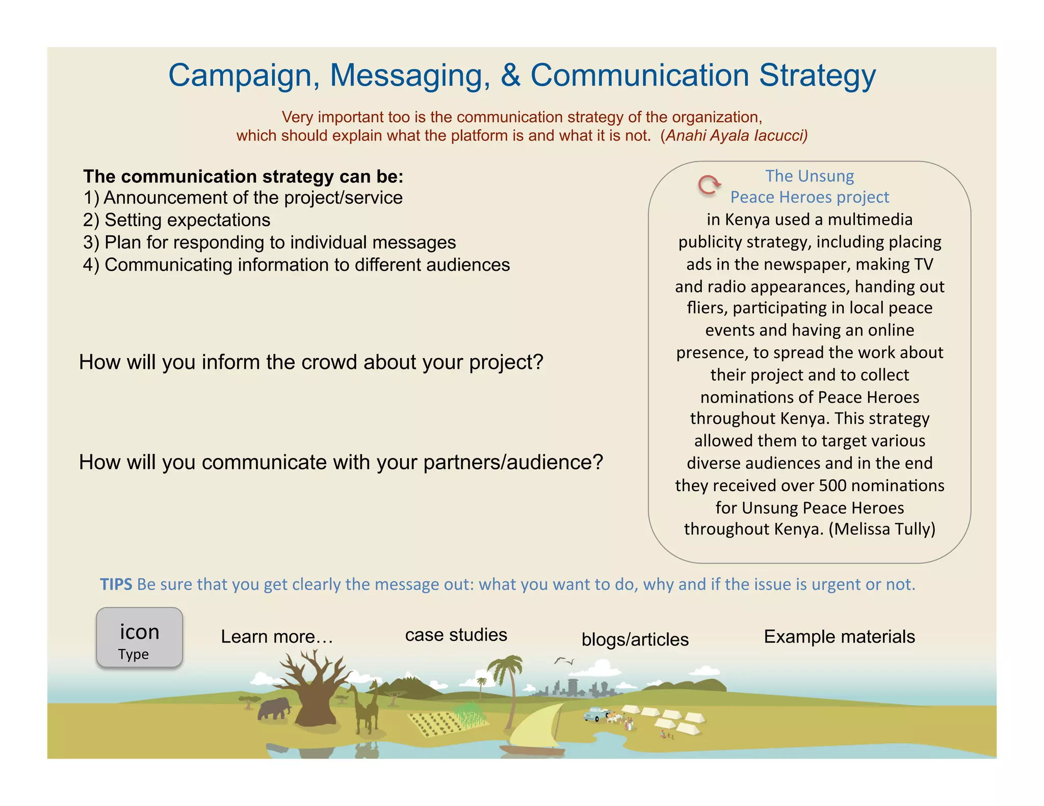 Campaign, Messaging, & Communication Strategy
                                      Very important too is the communication strategy of the organization,
                                which should explain what the platform is and what it is not. (Anahi Ayala Iacucci)

The communication strategy can be:                                                                                                                            The	
  Unsung	
  
1)  Announcement of the project/service                                                                                                              Peace	
  Heroes	
  project	
  
2)  Setting expectations                                                                                                                      in	
  Kenya	
  used	
  a	
  mul(media	
  
3)  Plan for responding to individual messages                                                                                           publicity	
  strategy,	
  including	
  placing	
  
4)  Communicating information to different audiences                                                                                      ads	
  in	
  the	
  newspaper,	
  making	
  TV	
  
                                                                                                                                     and	
  radio	
  appearances,	
  handing	
  out	
  
                                                                                                                                          ﬂiers,	
  par(cipa(ng	
  in	
  local	
  peace	
  
                                                                                                                                              events	
  and	
  having	
  an	
  online	
  
                                                                                                                                      presence,	
  to	
  spread	
  the	
  work	
  about	
  
How will you inform the crowd about your project?
                                                                                                                                               their	
  project	
  and	
  to	
  collect	
  
                                                                                                                                             nomina(ons	
  of	
  Peace	
  Heroes	
  
                                                                                                                                           throughout	
  Kenya.	
  This	
  strategy	
  
                                                                                                                                            allowed	
  them	
  to	
  target	
  various	
  
How will you communicate with your partners/audience?                                                                                     diverse	
  audiences	
  and	
  in	
  the	
  end	
  
                                                                                                                                     they	
  received	
  over	
  500	
  nomina(ons	
  
                                                                                                                                                for	
  Unsung	
  Peace	
  Heroes	
  
                                                                                                                                          throughout	
  Kenya.	
  (Melissa	
  Tully)	
  
                                                                                                                                    	
  
  TIPS	
  Be	
  sure	
  that	
  you	
  get	
  clearly	
  the	
  message	
  out:	
  what	
  you	
  want	
  to	
  do,	
  why	
  and	
  if	
  the	
  issue	
  is	
  urgent	
  or	
  not.	
  	
  

      icon	
  	
             Learn more…                               case studies                            blogs/articles                           Example materials
      Type	
  
 