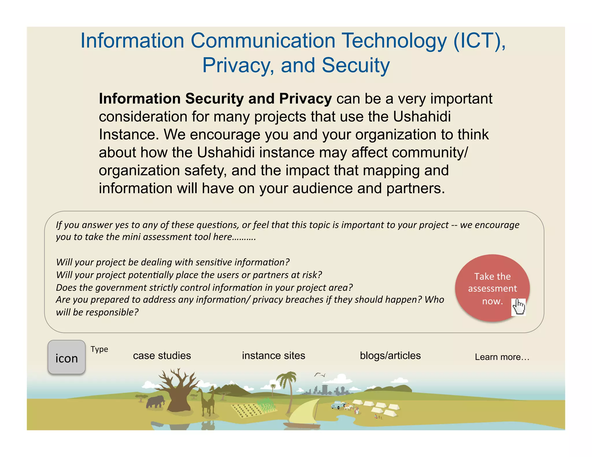 Information Communication Technology (ICT),
                       Privacy, and Secuity
                  Information Security and Privacy can be a very important
                  consideration for many projects that use the Ushahidi
                  Instance. We encourage you and your organization to think
                  about how the Ushahidi instance may affect community/
                  organization safety, and the impact that mapping and
                  information will have on your audience and partners.

If	
  you	
  answer	
  yes	
  to	
  any	
  of	
  these	
  quesFons,	
  or	
  feel	
  that	
  this	
  topic	
  is	
  important	
  to	
  your	
  project	
  -­‐-­‐	
  we	
  encourage	
  
you	
  to	
  take	
  the	
  mini	
  assessment	
  tool	
  here……….	
  
	
  
Will	
  your	
  project	
  be	
  dealing	
  with	
  sensiFve	
  informaFon?	
  
Will	
  your	
  project	
  potenFally	
  place	
  the	
  users	
  or	
  partners	
  at	
  risk?	
                                                                        Take	
  the	
  
Does	
  the	
  government	
  strictly	
  control	
  informaFon	
  in	
  your	
  project	
  area?	
                                                                   assessment	
  
Are	
  you	
  prepared	
  to	
  address	
  any	
  informaFon/	
  privacy	
  breaches	
  if	
  they	
  should	
  happen?	
  Who	
                                           now.	
  	
  
will	
  be	
  responsible?	
  
	
  	
  

               Type	
  
icon	
  	
                    case studies                               instance sites                                 blogs/articles                               Learn more…
 