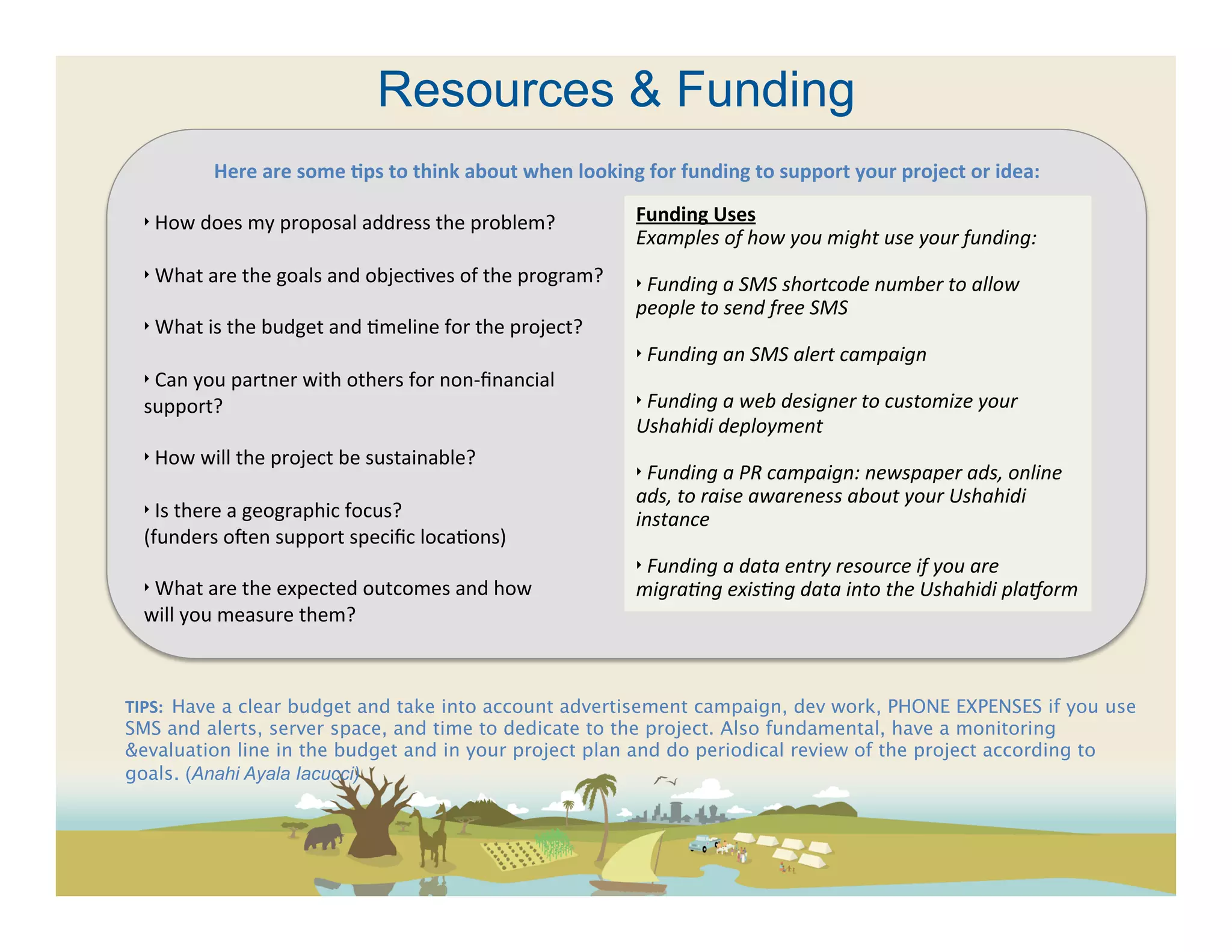 Resources & Funding
              Here	
  are	
  some	
  ?ps	
  to	
  think	
  about	
  when	
  looking	
  for	
  funding	
  to	
  support	
  your	
  project	
  or	
  idea:	
  
  	
  
  ‣	
  How	
  does	
  my	
  proposal	
  address	
  the	
  problem?	
                      Funding	
  Uses	
  
                                                                                          Examples	
  of	
  how	
  you	
  might	
  use	
  your	
  funding:	
  
  	
  
                                                                                          	
  
  ‣	
  What	
  are	
  the	
  goals	
  and	
  objec(ves	
  of	
  the	
  program?	
  	
     ‣	
  Funding	
  a	
  SMS	
  shortcode	
  number	
  to	
  allow	
  
  	
                                                                                      people	
  to	
  send	
  free	
  SMS	
  
  ‣	
  What	
  is	
  the	
  budget	
  and	
  (meline	
  for	
  the	
  project?	
          	
  
  	
                                                                                      ‣	
  Funding	
  an	
  SMS	
  alert	
  campaign	
  
  ‣	
  Can	
  you	
  partner	
  with	
  others	
  for	
  non-­‐ﬁnancial	
                 	
  
  support?	
                                                                              ‣	
  Funding	
  a	
  web	
  designer	
  to	
  customize	
  your	
  
  	
                                                                                      Ushahidi	
  deployment	
  
  ‣	
  How	
  will	
  the	
  project	
  be	
  sustainable?	
                              	
  
                                                                                          ‣	
  Funding	
  a	
  PR	
  campaign:	
  newspaper	
  ads,	
  online	
  
  	
  
                                                                                          ads,	
  to	
  raise	
  awareness	
  about	
  your	
  Ushahidi	
  
  ‣	
  Is	
  there	
  a	
  geographic	
  focus?	
  	
                                     instance	
  
  (funders	
  ocen	
  support	
  speciﬁc	
  loca(ons)	
                                   	
  
  	
                                                                                      ‣	
  Funding	
  a	
  data	
  entry	
  resource	
  if	
  you	
  are	
  
  ‣	
  What	
  are	
  the	
  expected	
  outcomes	
  and	
  how	
                         migraFng	
  exisFng	
  data	
  into	
  the	
  Ushahidi	
  plaAorm	
  
  will	
  you	
  measure	
  them?	
  



TIPS:	
  	
  Have a clear budget and take into account advertisement campaign, dev work, PHONE EXPENSES if you use
SMS and alerts, server space, and time to dedicate to the project. Also fundamental, have a monitoring
&evaluation line in the budget and in your project plan and do periodical review of the project according to
goals. (Anahi Ayala Iacucci) 
	
  
 
