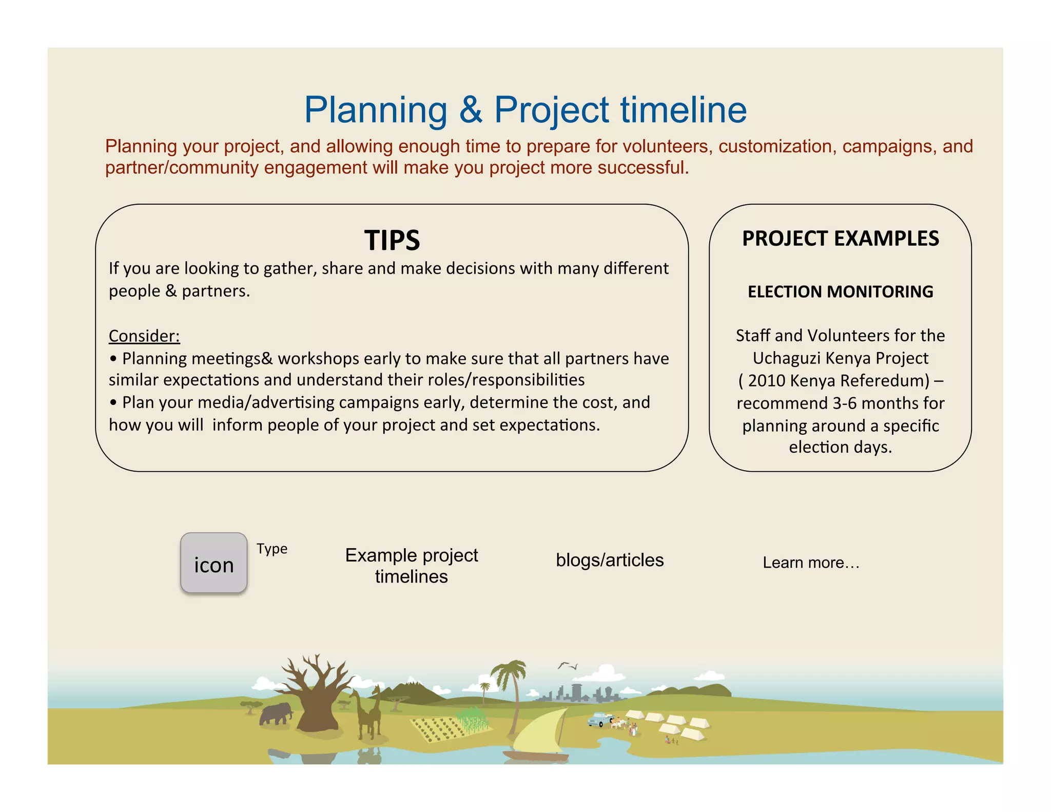 Planning & Project timeline
Planning your project, and allowing enough time to prepare for volunteers, customization, campaigns, and
partner/community engagement will make you project more successful.



                                                   TIPS	
                                                            PROJECT	
  EXAMPLES	
  
If	
  you	
  are	
  looking	
  to	
  gather,	
  share	
  and	
  make	
  decisions	
  with	
  many	
  diﬀerent	
                 	
  
people	
  &	
  partners.	
  	
                                                                                           ELECTION	
  MONITORING	
  
	
                                                                                                                                     	
  
Consider:	
                                                                                                         Staﬀ	
  and	
  Volunteers	
  for	
  the	
  
•	
  Planning	
  mee(ngs&	
  workshops	
  early	
  to	
  make	
  sure	
  that	
  all	
  partners	
  have	
                Uchaguzi	
  Kenya	
  Project	
  
similar	
  expecta(ons	
  and	
  understand	
  their	
  roles/responsibili(es	
                                     (	
  2010	
  Kenya	
  Referedum)	
  –	
  
•	
  Plan	
  your	
  media/adver(sing	
  campaigns	
  early,	
  determine	
  the	
  cost,	
  and	
                  recommend	
  3-­‐6	
  months	
  for	
  
how	
  you	
  will	
  	
  inform	
  people	
  of	
  your	
  project	
  and	
  set	
  expecta(ons.	
  	
              planning	
  around	
  a	
  speciﬁc	
  
                                                       	
                                                                       elec(on	
  days.	
  	
  




                                Type	
  
                                               Example project                           blogs/articles
                 icon	
  	
                       timelines
                                                                                                                         Learn more…
 