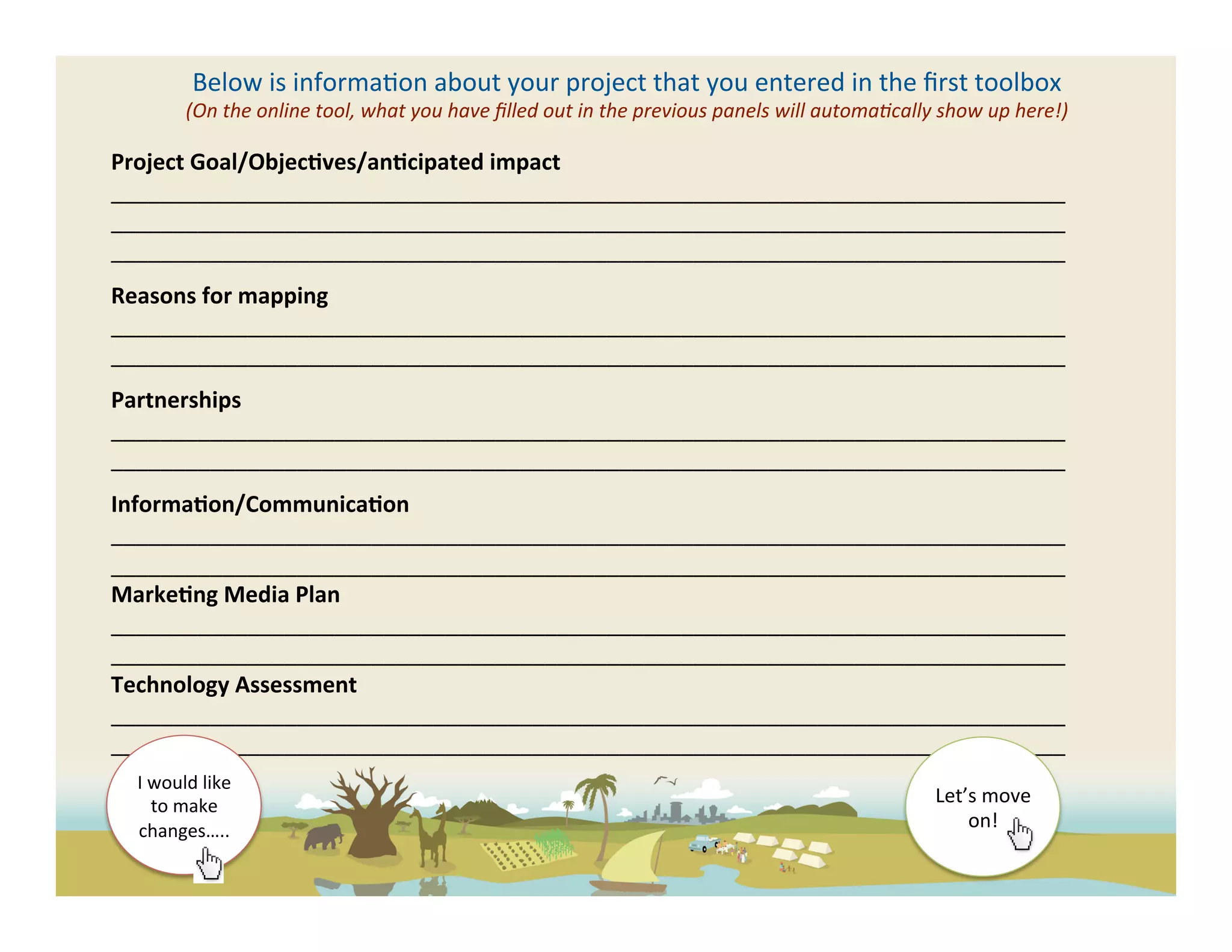 Below	
  is	
  informa(on	
  about	
  your	
  project	
  that	
  you	
  entered	
  in	
  the	
  ﬁrst	
  toolbox	
  
               (On	
  the	
  online	
  tool,	
  what	
  you	
  have	
  ﬁlled	
  out	
  in	
  the	
  previous	
  panels	
  will	
  automaFcally	
  show	
  up	
  here!)	
  

Project	
  Goal/Objec?ves/an?cipated	
  impact	
  
_____________________________________________________________________________	
  
_____________________________________________________________________________	
  
_____________________________________________________________________________	
  
	
  

Reasons	
  for	
  mapping	
  
_____________________________________________________________________________	
  
_____________________________________________________________________________	
  
	
  

Partnerships	
  
_____________________________________________________________________________	
  
_____________________________________________________________________________	
  
	
  

Informa?on/Communica?on	
  
_____________________________________________________________________________	
  
_____________________________________________________________________________	
  
Marke?ng	
  Media	
  Plan	
  	
  
_____________________________________________________________________________	
  
_____________________________________________________________________________	
  
Technology	
  Assessment	
  
_____________________________________________________________________________	
  
_____________________________________________________________________________	
  
	
   I	
  would	
  like	
  
        to	
  make	
                                                                                                                             Let’s	
  move	
  
       changes…..	
  	
                                                                                                                              on!	
  	
  
 