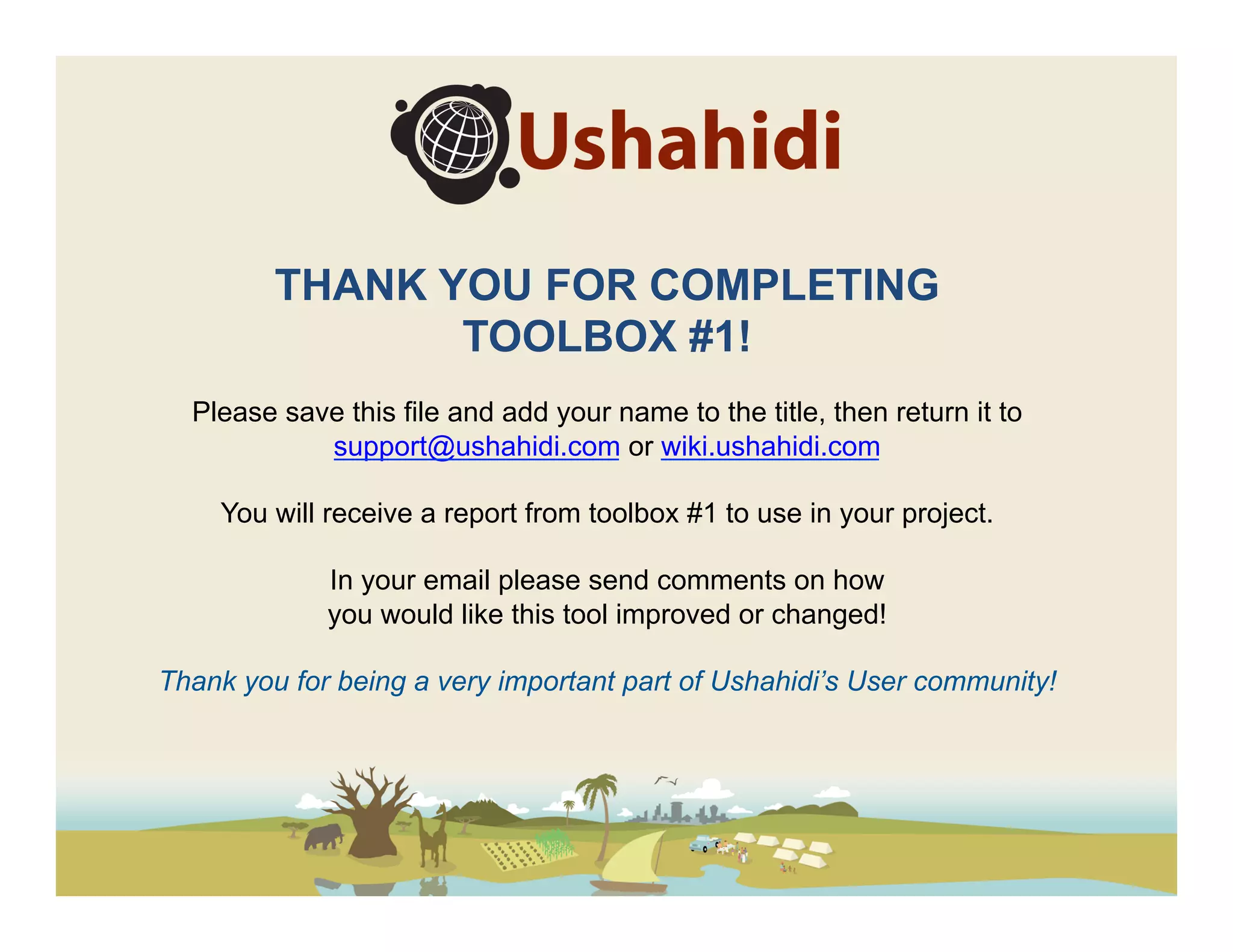 THANK YOU FOR COMPLETING
                TOOLBOX #1!
  Please save this file and add your name to the title, then return it to
            support@ushahidi.com or wiki.ushahidi.com

    You will receive a report from toolbox #1 to use in your project.

             In your email please send comments on how
             you would like this tool improved or changed!

Thank you for being a very important part of Ushahidi’s User community!
 