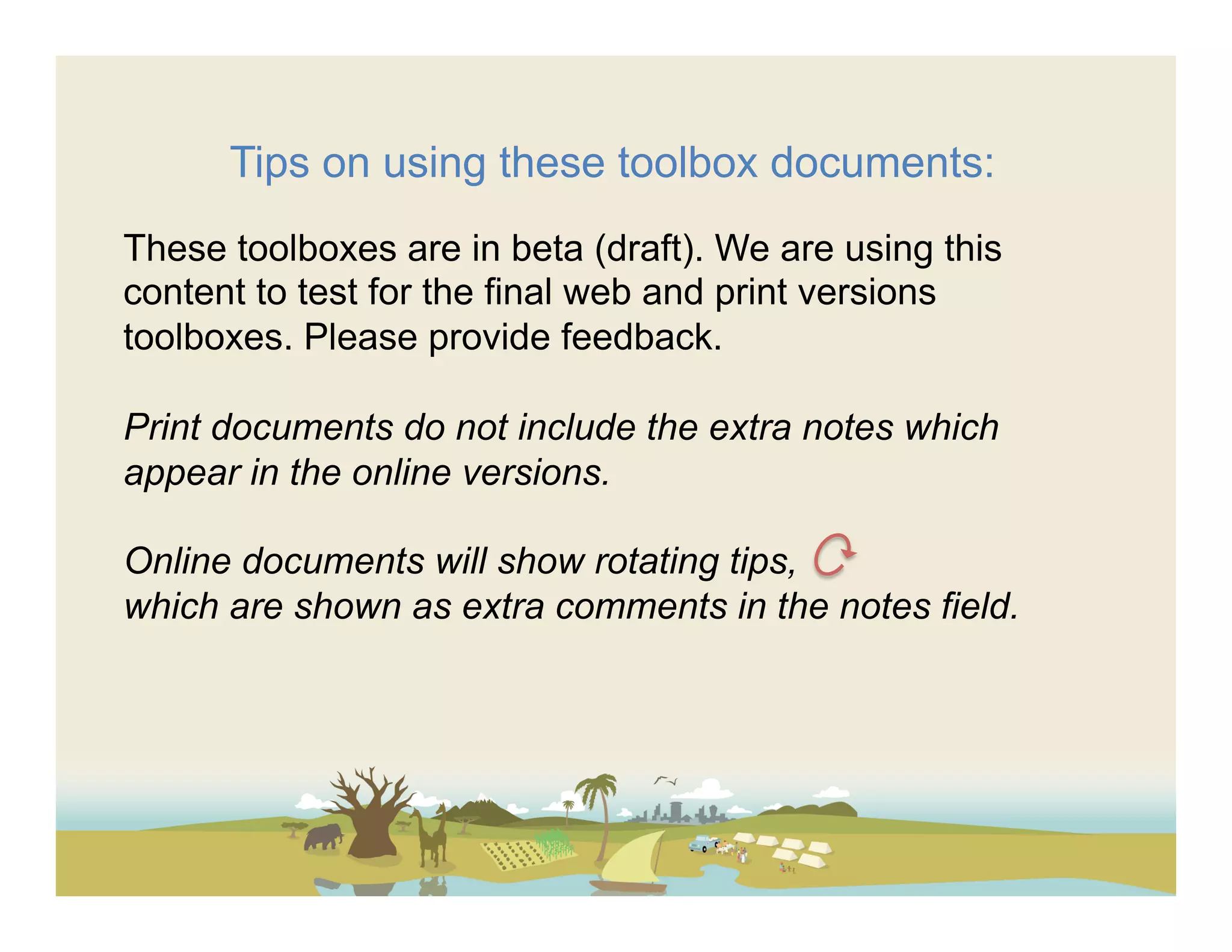 Tips on using these toolbox documents:
These toolboxes are in beta (draft). We are using this
content to test for the final web and print versions
toolboxes. Please provide feedback.

Print documents do not include the extra notes which
appear in the online versions.

Online documents will show rotating tips,
which are shown as extra comments in the notes field.
 