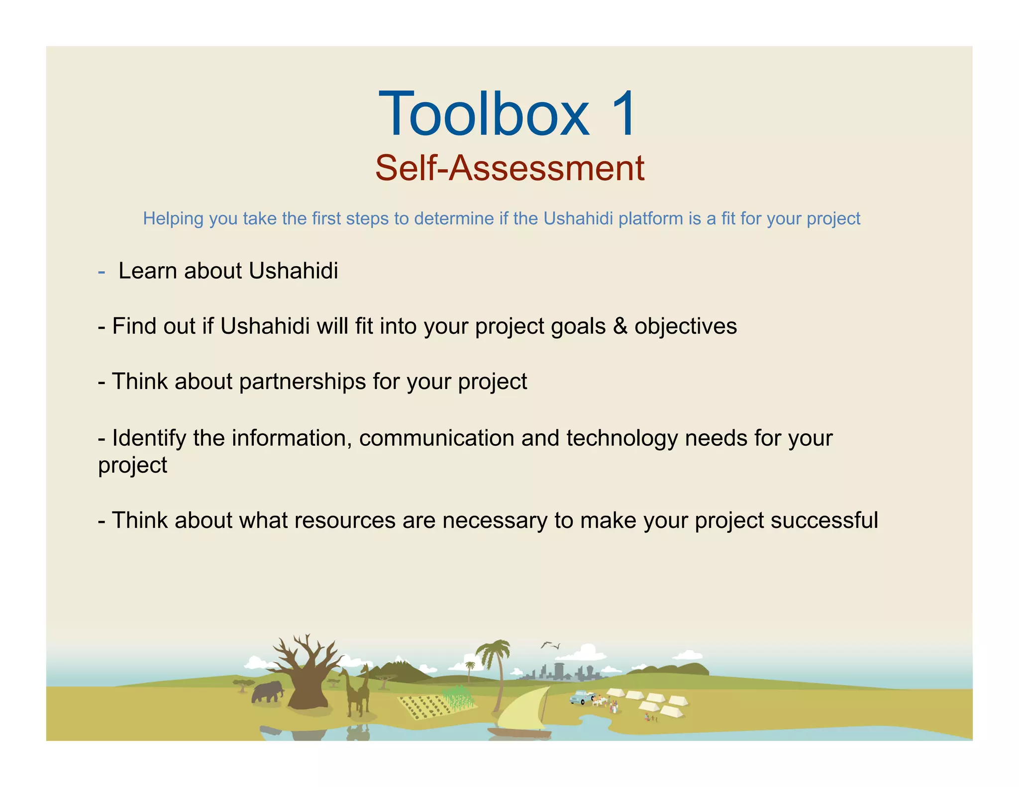 Toolbox 1
                                  Self-Assessment
    Helping you take the first steps to determine if the Ushahidi platform is a fit for your project


-  Learn about Ushahidi

-  Find out if Ushahidi will fit into your project goals & objectives

-  Think about partnerships for your project

-  Identify the information, communication and technology needs for your
project

-  Think about what resources are necessary to make your project successful
 