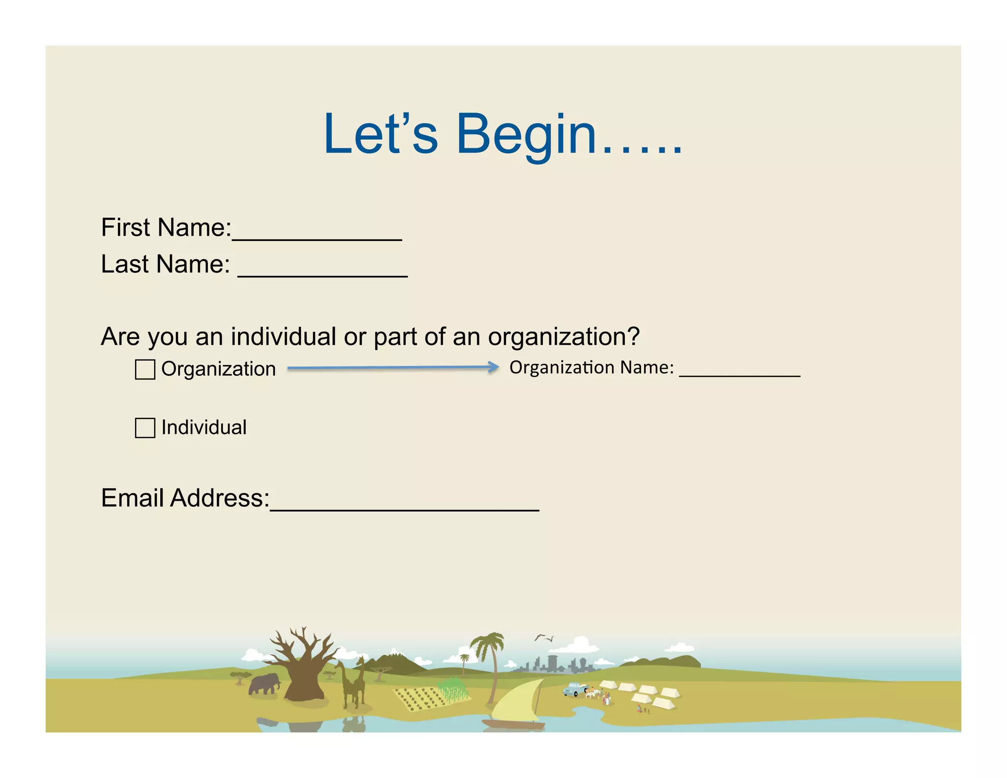 Let’s Begin…..
First Name:____________
Last Name: ____________

Are you an individual or part of an organization?
    Organization                    Organiza(on	
  Name:	
  ____________	
  

    Individual


Email Address:___________________
 