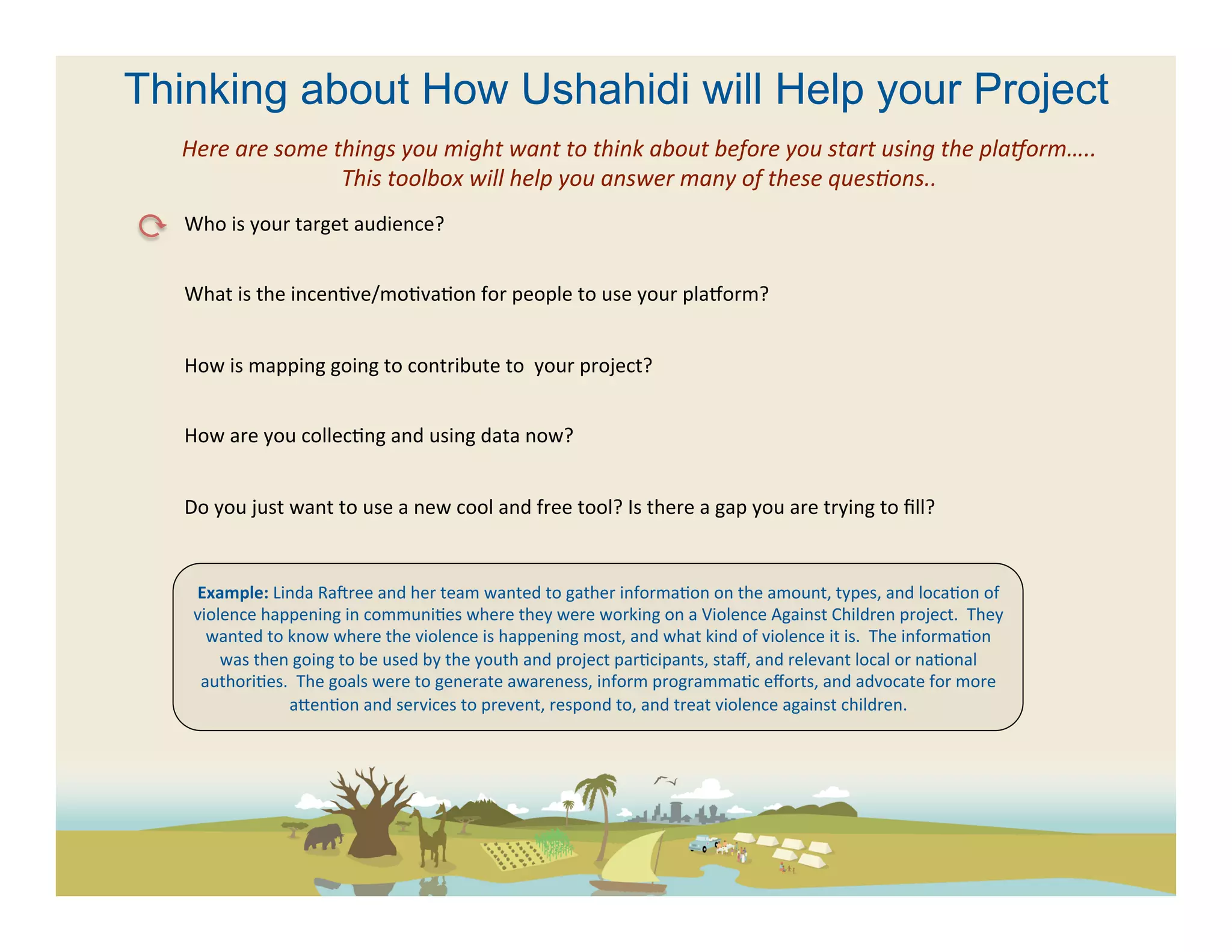 Thinking about How Ushahidi will Help your Project
  Here	
  are	
  some	
  things	
  you	
  might	
  want	
  to	
  think	
  about	
  before	
  you	
  start	
  using	
  the	
  plaAorm…..	
  
                          This	
  toolbox	
  will	
  help	
  you	
  answer	
  many	
  of	
  these	
  quesFons..	
  
   Who	
  is	
  your	
  target	
  audience?	
  	
  
   	
  
   What	
  is	
  the	
  incen(ve/mo(va(on	
  for	
  people	
  to	
  use	
  your	
  pla[orm?	
  
   	
  
   How	
  is	
  mapping	
  going	
  to	
  contribute	
  to	
  	
  your	
  project?	
  
   	
  
   How	
  are	
  you	
  collec(ng	
  and	
  using	
  data	
  now?	
  	
  	
  
   	
  
   Do	
  you	
  just	
  want	
  to	
  use	
  a	
  new	
  cool	
  and	
  free	
  tool?	
  Is	
  there	
  a	
  gap	
  you	
  are	
  trying	
  to	
  ﬁll?	
  	
  
   	
  

          Example:	
  Linda	
  Racree	
  and	
  her	
  team	
  wanted	
  to	
  gather	
  informa(on	
  on	
  the	
  amount,	
  types,	
  and	
  loca(on	
  of	
  
          violence	
  happening	
  in	
  communi(es	
  where	
  they	
  were	
  working	
  on	
  a	
  Violence	
  Against	
  Children	
  project.	
  	
  They	
  
            wanted	
  to	
  know	
  where	
  the	
  violence	
  is	
  happening	
  most,	
  and	
  what	
  kind	
  of	
  violence	
  it	
  is.	
  	
  The	
  informa(on	
  
              was	
  then	
  going	
  to	
  be	
  used	
  by	
  the	
  youth	
  and	
  project	
  par(cipants,	
  staﬀ,	
  and	
  relevant	
  local	
  or	
  na(onal	
  
           authori(es.	
  	
  The	
  goals	
  were	
  to	
  generate	
  awareness,	
  inform	
  programma(c	
  eﬀorts,	
  and	
  advocate	
  for	
  more	
  
                            aeen(on	
  and	
  services	
  to	
  prevent,	
  respond	
  to,	
  and	
  treat	
  violence	
  against	
  children.	
  
 