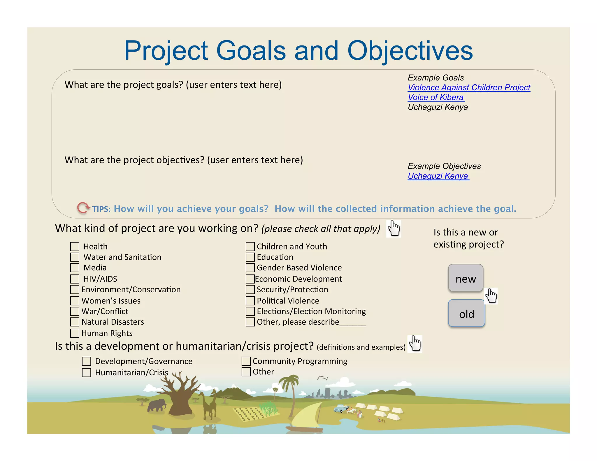 Project Goals and Objectives
                                                                                                                 Example Goals
   What	
  are	
  the	
  project	
  goals?	
  (user	
  enters	
  text	
  here)	
                                 Violence Against Children Project
   	
                                                                                                            Voice of Kibera
   	
                                                                                                            Uchaguzi Kenya
   	
  
   	
  
   	
  
   What	
  are	
  the	
  project	
  objec(ves?	
  (user	
  enters	
  text	
  here)	
  
                                                                                                                 Example Objectives
   	
                                                                                                            Uchaguzi Kenya



            TIPS: How will you achieve your goals? How will the collected information achieve the goal. 	
  

What	
  kind	
  of	
  project	
  are	
  you	
  working	
  on?	
  (please	
  check	
  all	
  that	
  apply)	
           Is	
  this	
  a	
  new	
  or	
  
     	
  	
  Health	
                                           	
  Children	
  and	
  Youth	
                       exis(ng	
  project?	
  
     	
  	
  Water	
  and	
  Sanita(on	
                        	
  Educa(on	
  
     	
  	
  Media	
                                            	
  Gender	
  Based	
  Violence	
  
     	
  	
  HIV/AIDS	
                                          Economic	
  Development	
                                    new	
  
      	
  Environment/Conserva(on	
                              	
  Security/Protec(on	
  
      	
  Women’s	
  Issues	
                                    	
  Poli(cal	
  Violence	
  
      	
  War/Conﬂict	
                                          	
  Elec(ons/Elec(on	
  Monitoring	
                           old	
  
      	
  Natural	
  Disasters	
                                	
  Other,	
  please	
  describe______	
  
      	
  Human	
  Rights	
  
Is	
  this	
  a	
  development	
  or	
  humanitarian/crisis	
  project?	
  (deﬁni(ons	
  and	
  examples)	
  	
  
         	
  	
  	
  Development/Governance	
       	
  Community	
  Programming	
  
          	
  	
  Humanitarian/Crisis	
                        	
  Other	
  
 