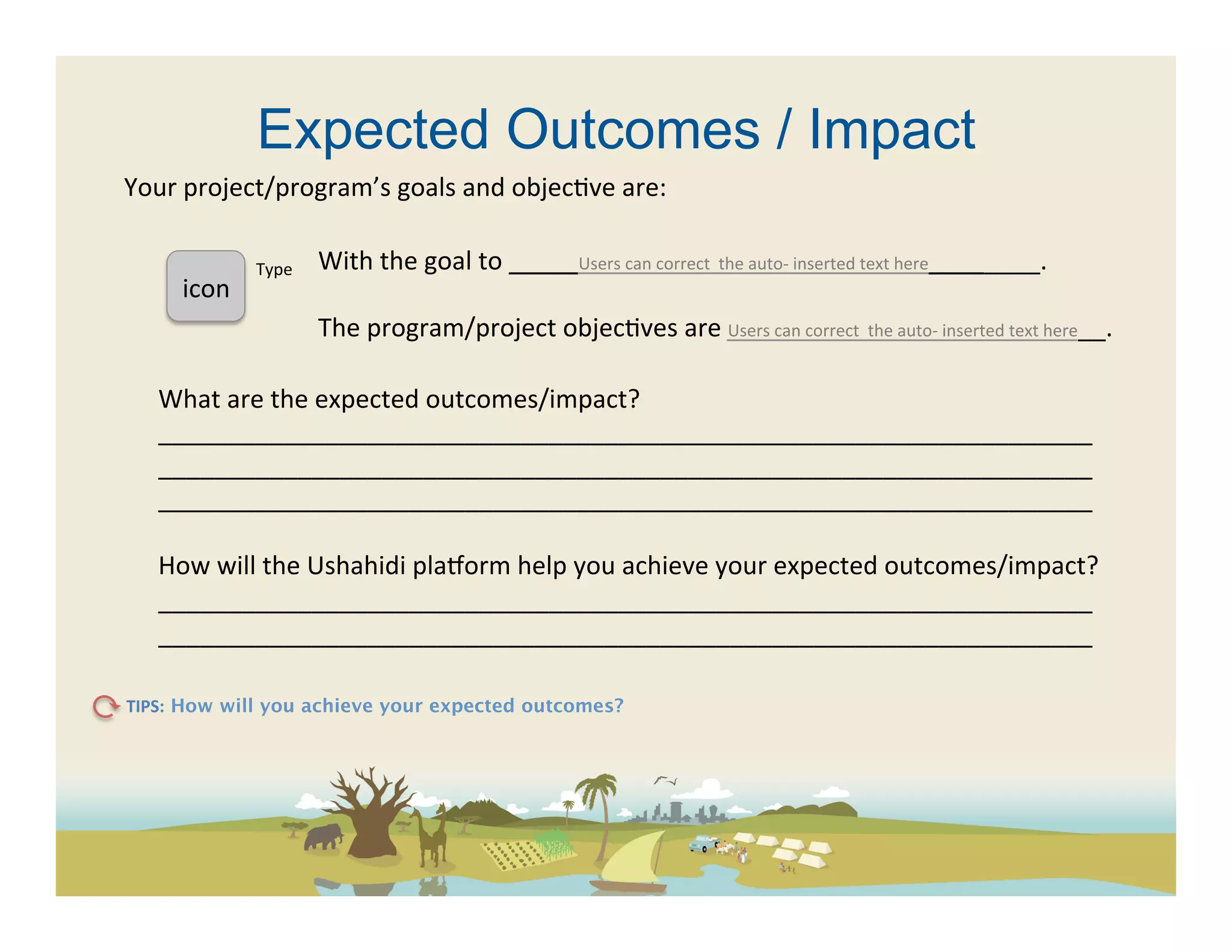 Expected Outcomes / Impact
Your	
  project/program’s	
  goals	
  and	
  objec(ve	
  are:	
  	
  	
  

                      Type	
     With	
  the	
  goal	
  to	
  _____Users	
  can	
  correct	
  	
  the	
  auto-­‐	
  inserted	
  text	
  here________.	
  
       icon	
  	
                	
  
                                 The	
  program/project	
  objec(ves	
  are	
  Users	
  can	
  correct	
  	
  the	
  auto-­‐	
  inserted	
  text	
  here__.	
  

    What	
  are	
  the	
  expected	
  outcomes/impact?	
  
    ___________________________________________________________________	
  
    ___________________________________________________________________	
  
    ___________________________________________________________________	
  
    	
  
    How	
  will	
  the	
  Ushahidi	
  pla[orm	
  help	
  you	
  achieve	
  your	
  expected	
  outcomes/impact?	
  	
  
    ___________________________________________________________________	
  
    ___________________________________________________________________	
  

TIPS: How will you achieve your expected outcomes? 	
  
 