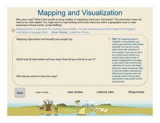 Mapping and Visualization
Why use a map? What is the benefit of using mobiles or mapping to track your information? The information does not
need to be crisis related. You might want to map existing community resources within a geographic area or raise
awareness of local events. (Linda Rafferty)
Mapping	
  data	
  is	
  important	
  for	
  creaFng	
  responsibility.	
  The	
  fact	
  that	
  people	
  see	
  their	
  report	
  is	
  the	
  biggest	
  
moFvaFon	
  to	
  engage	
  them.	
  	
  	
  -­‐	
  Oscar	
  Salazar,	
  Cuidemos	
  el	
  Voto	
  

Mapping	
  informaFon	
  will	
  beneﬁt	
  your	
  project	
  by:	
                                                           TIPS:	
  The	
  mapping	
  system	
  in	
  
	
                                                                                                                            Ushahidi	
  is	
  not	
  automa(c:	
  you	
  
                                                                                                                              need	
  to	
  geo-­‐reference	
  informa(on	
  
	
                                                                                                                            manually.	
  You	
  can	
  do	
  it	
  at	
  the	
  
	
                                                                                                                            admin	
  level	
  with	
  volunteers	
  or	
  
	
                                                                                                                            other	
  people.	
  If	
  you	
  plan	
  to	
  use	
  it	
  
                                                                                                                              as	
  a	
  crowd-­‐source	
  system,	
  you	
  
	
                                                                                                                            need	
  to	
  have	
  a	
  big	
  number	
  of	
  
What	
  kind	
  of	
  informaFon	
  will	
  you	
  map?	
  How	
  do	
  you	
  intend	
  to	
  use	
  it?	
                   people	
  mapping	
  those	
  messages,	
  
	
                                                                                                                            or	
  you	
  need	
  to	
  do	
  it	
  only	
  by	
  web-­‐
	
                                                                                                                            submission	
  (it	
  means	
  also	
  forget	
  
                                                                                                                              about	
  the	
  media	
  monitoring,	
  SMS,	
  
	
                                                                                                                            e-­‐mails	
  and	
  twieer	
  submissions).	
  
	
                                                                                                                            What	
  level	
  of	
  precision	
  does	
  the	
  
Who	
  do	
  you	
  want	
  to	
  view	
  the	
  map?	
  	
                                                                   mapping	
  require?	
  Do	
  you	
  want	
  
                                                                                                                              data	
  points	
  or	
  data	
  areas?	
  (Anahi	
  
	
  
                                                                                                                              Ayala	
  Iacucci)	
  
	
  
	
  	
  

icon	
  	
                Learn more…                                case studies                               instance sites                              Blogs/media
 